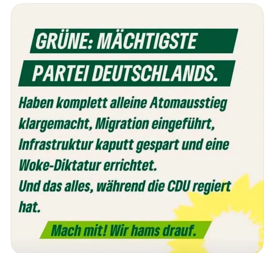 GRÜNE: MÄCHTIGSTE PARTEI DEUTSCHLANDS.
Haben komplett alleine Atomausstieg klargemacht, Migration eingeführt, Infrastruktur kaputt gespart und eine Woke-Diktatur errichtet.
Und das alles, während die CDU regiert hat.
Mach mit! Wir hams drauf.
